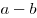 a - b