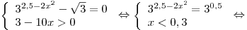 \left\{ \begin{array}{l} 3^{2,5 - 2x^2 } - \sqrt 3 = 0 \\
3 - 10x > 0 \\\end{array} \right. \Leftrightarrow \left\{\begin{array}{l}
3^{2,5 - 2x^2 } = 3^{0,5} \\ x < 0,3 \\\end{array} \right. \Leftrightarrow \left\{ \begin{array}{l} 3^{2,5 - 2x^2 } - \sqrt 3 = 0 \\
3 - 10x > 0 \\\end{array} \right. \Leftrightarrow \left\{\begin{array}{l}
3^{2,5 - 2x^2 } = 3^{0,5} \\ x < 0,3 \\\end{array} \right. \Leftrightarrow
