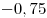 -0,75