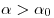  \alpha > \alpha_0 