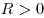 R > 0
