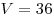 V = 36