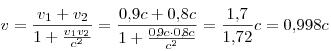 v = \frac{v_1  + v_2}{1 + \frac{v_1 v_2}{c^2}} = \frac{0,\!9c + 0,\!8c}{1 + \frac{0,\!9c \cdot 0,\!8c}{c^2}} = \frac{1,\!7}{1,\!72}c = 0,\!998c