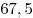67,5