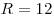 R = 12