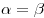 \alpha = \beta